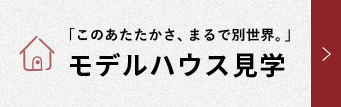 「このあたたかさ、まるで別世界。」 モデルハウス見学