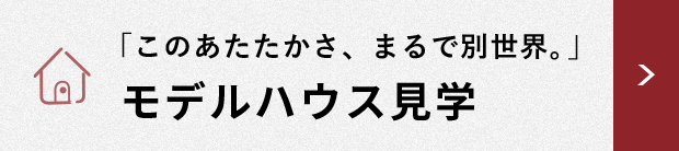 「このあたたかさ、まるで別世界。」 モデルハウス見学