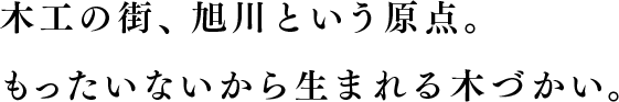 木工の街、旭川という原点。もったいないから生まれる木づかい。