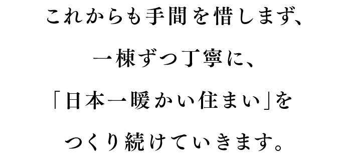 これからも手間を惜しまず、一棟ずつ丁寧に、「日本一暖かい住まい」をつくり続けていきます。