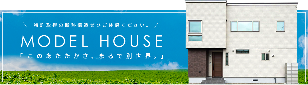 特許取得の断熱構造ぜひご体感ください。 MODEL HOUSE 「このあたたかさ、まるで別世界。」