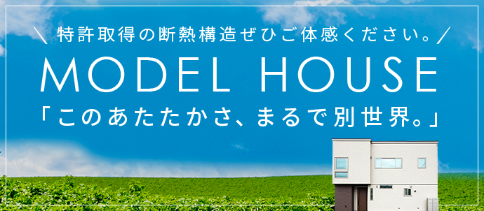 特許取得の断熱構造ぜひご体感ください。 MODEL HOUSE 「このあたたかさ、まるで別世界。」